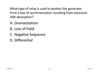 What type of relay is used to protect the generator 
from a loss of synchronization resulting from excessive 
VAR absorption?
A. Overexcitation
B. Loss of Field
C. Negative Sequence
D. Differential
1/8/2015PJM©2015 219
 