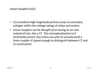 Linear Couplers (LCs)
• LCs transform high magnitude primary amps to secondary 
voltages within the voltage ratings of relays and meters
• Linear Couplers can be thought of as having an air core 
instead of iron, like a CT.  This conceptualization isn’t 
technically correct, but unless you plan to actually build a 
linear coupler it’s good enough to distinguish between CT and 
LC construction 
1/13/1422PJM©2014
 