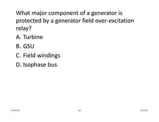 What major component of a generator is 
protected by a generator field over‐excitation 
relay?
A. Turbine
B. GSU
C. Field windings
D. Isophase bus
1/8/2015PJM©2015 220
 
