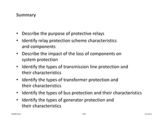 Summary
• Describe the purpose of protective relays
• Identify relay protection scheme characteristics 
and components 
• Describe the impact of the loss of components on 
system protection
• Identify the types of transmission line protection and 
their characteristics
• Identify the types of transformer protection and 
their characteristics
• Identify the types of bus protection and their characteristics
• Identify the types of generator protection and 
their characteristics
1/13/14228PJM©2014
 