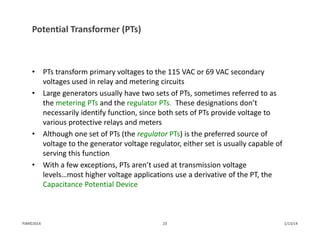 Potential Transformer (PTs)
• PTs transform primary voltages to the 115 VAC or 69 VAC secondary 
voltages used in relay and metering circuits
• Large generators usually have two sets of PTs, sometimes referred to as 
the metering PTs and the regulator PTs. These designations don’t 
necessarily identify function, since both sets of PTs provide voltage to 
various protective relays and meters
• Although one set of PTs (the regulator PTs) is the preferred source of 
voltage to the generator voltage regulator, either set is usually capable of 
serving this function
• With a few exceptions, PTs aren’t used at transmission voltage 
levels…most higher voltage applications use a derivative of the PT, the 
Capacitance Potential Device 
1/13/1423PJM©2014
 