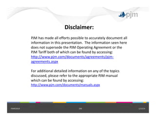 Disclaimer:
PJM has made all efforts possible to accurately document all 
information in this presentation.  The information seen here 
does not supersede the PJM Operating Agreement or the 
PJM Tariff both of which can be found by accessing:
http://www.pjm.com/documents/agreements/pjm‐
agreements.aspx
For additional detailed information on any of the topics 
discussed, please refer to the appropriate PJM manual 
which can be found by accessing: 
http://www.pjm.com/documents/manuals.aspx
1/13/14230PJM©2014
 