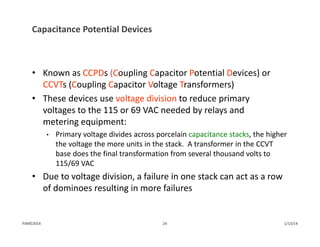 Capacitance Potential Devices
• Known as CCPDs (Coupling Capacitor Potential Devices) or
CCVTs (Coupling Capacitor Voltage Transformers)
• These devices use voltage division to reduce primary 
voltages to the 115 or 69 VAC needed by relays and 
metering equipment:
• Primary voltage divides across porcelain capacitance stacks, the higher 
the voltage the more units in the stack.  A transformer in the CCVT 
base does the final transformation from several thousand volts to 
115/69 VAC
• Due to voltage division, a failure in one stack can act as a row 
of dominoes resulting in more failures
1/13/1424PJM©2014
 