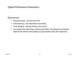 Typical Performance Parameters:
Overcurrent
• Required input:  Current from CTs
• Instantaneous ‐ No intentional time delay
• Time delayed ‐ Inverse time/current curve
• Can protect for both Phase and Ground faults. The physical connection 
determines what current (phase or ground) the relay will respond to
1/13/1434PJM©2014
 