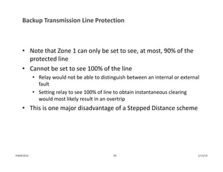 Backup Transmission Line Protection
• Note that Zone 1 can only be set to see, at most, 90% of the 
protected line
• Cannot be set to see 100% of the line 
• Relay would not be able to distinguish between an internal or external 
fault 
• Setting relay to see 100% of line to obtain instantaneous clearing 
would most likely result in an overtrip
• This is one major disadvantage of a Stepped Distance scheme
1/13/1440PJM©2014
 