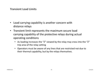 Transient Load Limits
• Load carrying capability is another concern with 
distance relays
• Transient limit represents the maximum secure load 
carrying capability of the protective relays during actual 
operating conditions
• As loading increases the “Z” viewed by the relay may cross into the “Z” 
trip area of the relay setting
• Operators must be aware of any lines that are restricted not due to 
their thermal capability, but by the relays themselves.
1/13/1441PJM©2014
 