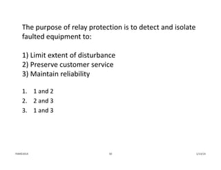 The purpose of relay protection is to detect and isolate 
faulted equipment to:
1) Limit extent of disturbance 
2) Preserve customer service
3) Maintain reliability
1. 1 and 2
2. 2 and 3
3. 1 and 3
1/13/1450PJM©2014
 