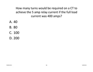 How many turns would be required on a CT to 
achieve the 5 amp relay current if the full load 
current was 400 amps?
A. 40
B. 80
C. 100
D. 200
1/8/2015PJM©2015 58
 