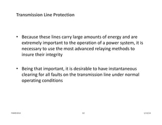 Transmission Line Protection
• Because these lines carry large amounts of energy and are 
extremely important to the operation of a power system, it is 
necessary to use the most advanced relaying methods to 
insure their integrity
• Being that important, it is desirable to have instantaneous 
clearing for all faults on the transmission line under normal 
operating conditions
1/13/1463PJM©2014
 