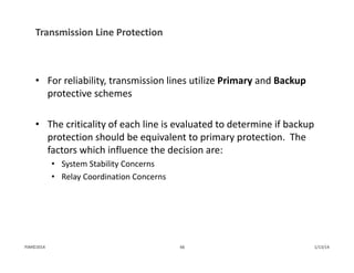 Transmission Line Protection
• For reliability, transmission lines utilize Primary and Backup
protective schemes
• The criticality of each line is evaluated to determine if backup 
protection should be equivalent to primary protection.  The 
factors which influence the decision are:
• System Stability Concerns
• Relay Coordination Concerns
1/13/1466PJM©2014
 