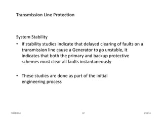 Transmission Line Protection
System Stability
• If stability studies indicate that delayed clearing of faults on a 
transmission line cause a Generator to go unstable, it 
indicates that both the primary and backup protective 
schemes must clear all faults instantaneously
• These studies are done as part of the initial 
engineering process
1/13/1467PJM©2014
 