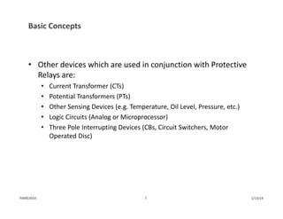 Basic Concepts
• Other devices which are used in conjunction with Protective 
Relays are:
• Current Transformer (CTs)
• Potential Transformers (PTs)
• Other Sensing Devices (e.g. Temperature, Oil Level, Pressure, etc.)
• Logic Circuits (Analog or Microprocessor)
• Three Pole Interrupting Devices (CBs, Circuit Switchers, Motor 
Operated Disc)
1/13/147PJM©2014
 