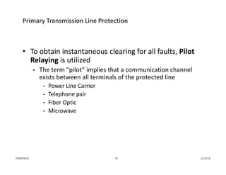 Primary Transmission Line Protection
• To obtain instantaneous clearing for all faults, Pilot 
Relaying is utilized
• The term “pilot” implies that a communication channel 
exists between all terminals of the protected line
• Power Line Carrier
• Telephone pair
• Fiber Optic
• Microwave
1/13/1470PJM©2014
 