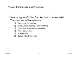 Primary Transmission Line Protection
• Several types of “pilot” protection schemes exist.  
The ones we will review are:
1) Directional Comparison
2) Direct Under‐reaching Transferred Trip
3) Permissive (Over & Under‐reaching)
4) Phase Comparison
5) AC Pilot Wire
6) Optical Fiber Differential
1/13/1471PJM©2014
 