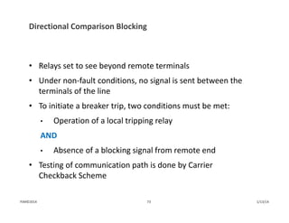 Directional Comparison Blocking
• Relays set to see beyond remote terminals
• Under non‐fault conditions, no signal is sent between the 
terminals of the line
• To initiate a breaker trip, two conditions must be met:
• Operation of a local tripping relay
AND
• Absence of a blocking signal from remote end
• Testing of communication path is done by Carrier 
Checkback Scheme
1/13/1473PJM©2014
 