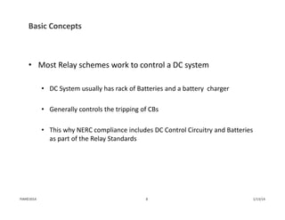 Basic Concepts
• Most Relay schemes work to control a DC system
• DC System usually has rack of Batteries and a battery  charger
• Generally controls the tripping of CBs
• This why NERC compliance includes DC Control Circuitry and Batteries 
as part of the Relay Standards
1/13/148PJM©2014
 