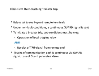 Permissive Over‐reaching Transfer Trip
Relays set to see beyond remote terminals
Under non‐fault conditions, a continuous GUARD signal is sent
To initiate a breaker trip, two conditions must be met:
• Operation of local tripping relay
AND
• Receipt of TRIP signal from remote end
 Testing of communication path is continuous via GUARD 
signal. Loss of Guard generates alarm
1/13/1484PJM©2014
 