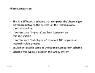 Phase Comparison
• This is a differential scheme that compares the phase angle 
difference between the currents at the terminals of a 
transmission line
• If currents are “in‐phase”, no fault is present on 
this line section
• If currents are “out‐of‐phase” by about 180 degrees, an 
internal fault is present
• Equipment used is same as Directional Comparison scheme
• Scheme was typically used on the 500 kV system
1/13/1488PJM©2014
 