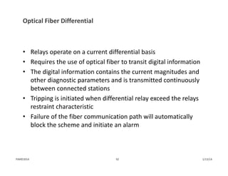 Optical Fiber Differential
• Relays operate on a current differential basis
• Requires the use of optical fiber to transit digital information
• The digital information contains the current magnitudes and 
other diagnostic parameters and is transmitted continuously 
between connected stations
• Tripping is initiated when differential relay exceed the relays 
restraint characteristic
• Failure of the fiber communication path will automatically 
block the scheme and initiate an alarm
1/13/1492PJM©2014
 