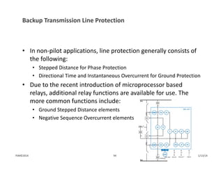 Backup Transmission Line Protection
• In non‐pilot applications, line protection generally consists of 
the following:
• Stepped Distance for Phase Protection
• Directional Time and Instantaneous Overcurrent for Ground Protection
• Due to the recent introduction of microprocessor based 
relays, additional relay functions are available for use. The 
more common functions include:
• Ground Stepped Distance elements
• Negative Sequence Overcurrent elements
1/13/1494PJM©2014
 