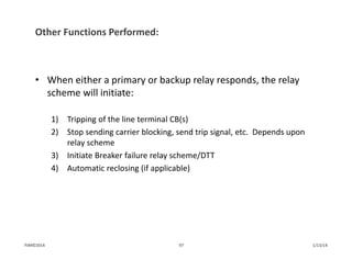Other Functions Performed:
• When either a primary or backup relay responds, the relay 
scheme will initiate:
1) Tripping of the line terminal CB(s)
2) Stop sending carrier blocking, send trip signal, etc.  Depends upon 
relay scheme
3) Initiate Breaker failure relay scheme/DTT
4) Automatic reclosing (if applicable)
1/13/1497PJM©2014
 