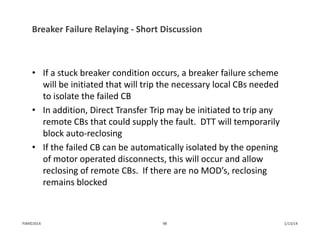 Breaker Failure Relaying ‐ Short Discussion
• If a stuck breaker condition occurs, a breaker failure scheme 
will be initiated that will trip the necessary local CBs needed 
to isolate the failed CB
• In addition, Direct Transfer Trip may be initiated to trip any 
remote CBs that could supply the fault.  DTT will temporarily 
block auto‐reclosing
• If the failed CB can be automatically isolated by the opening 
of motor operated disconnects, this will occur and allow 
reclosing of remote CBs.  If there are no MOD’s, reclosing 
remains blocked
1/13/1498PJM©2014
 