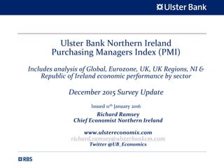 Ulster Bank Northern Ireland
Purchasing Managers Index (PMI)
Includes analysis of Global, Eurozone, UK, UK Regions, NI &
Republic of Ireland economic performance by sector
December 2015 Survey Update
Issued 11th January 2016
Richard Ramsey
Chief Economist Northern Ireland
www.ulstereconomix.com
richard.ramsey@ulsterbankcm.com
Twitter @UB_Economics
 