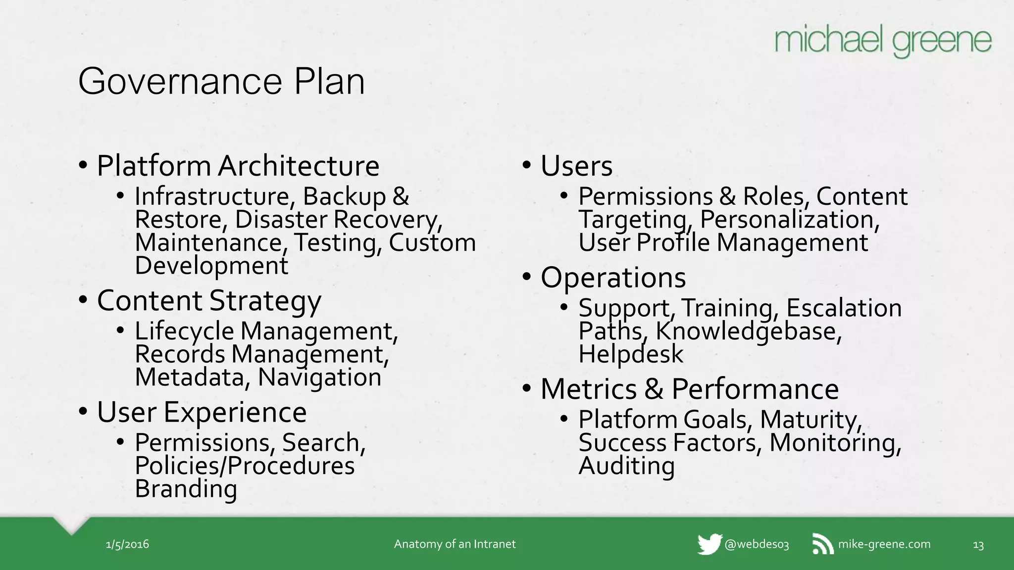 mike-greene.com@webdes03
Governance Plan
• Platform Architecture
• Infrastructure, Backup &
Restore, Disaster Recovery,
Maintenance, Testing,
Custom Development
• Content Strategy
• Lifecycle Management,
Records Management,
Metadata, Navigation
• User Experience
• Permissions, Search,
Policies/Procedures
Branding
• Users
• Permissions & Roles, Content
Targeting, Personalization,
User Profile Management
• Operations
• Support, Training, Escalation
Paths, Knowledgebase,
Helpdesk
• Metrics & Performance
• Platform Goals, Maturity,
Success Factors, Monitoring,
Auditing
1/5/2016 Anatomy of an Intranet 13
 