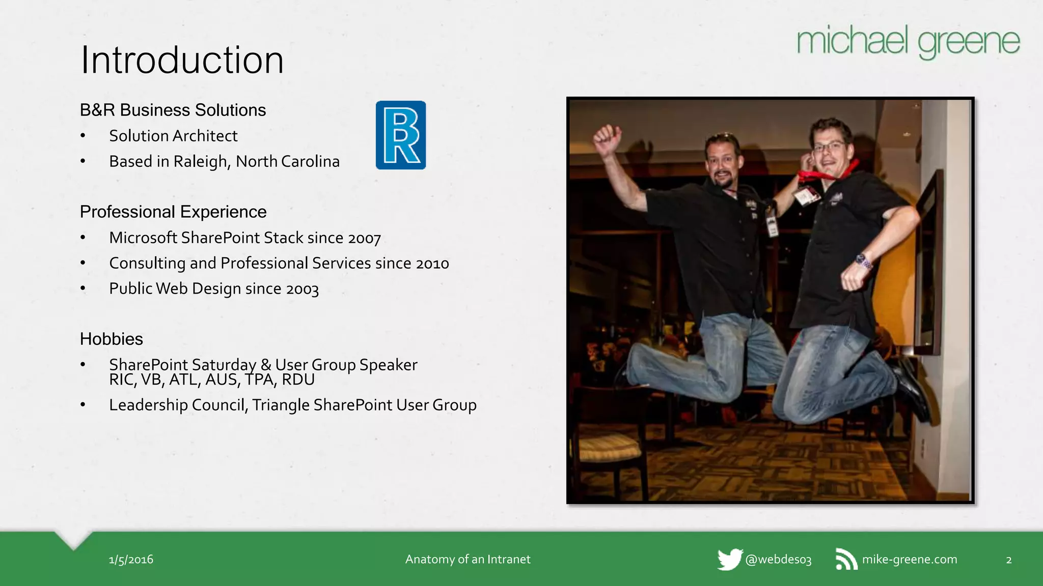 mike-greene.com@webdes03
Introduction
B&R Business Solutions
• Solution Architect
• Based in Raleigh, North Carolina
Professional Experience
• Microsoft SharePoint Stack since 2007
• Consulting and Professional Services since 2010
• Public Web Design since 2003
Hobbies
• SharePoint Saturday & User Group Speaker
RIC, VB, ATL, AUS, TPA, RDU
• Leadership Council, Triangle SharePoint User Group
1/5/2016 Anatomy of an Intranet 2
 