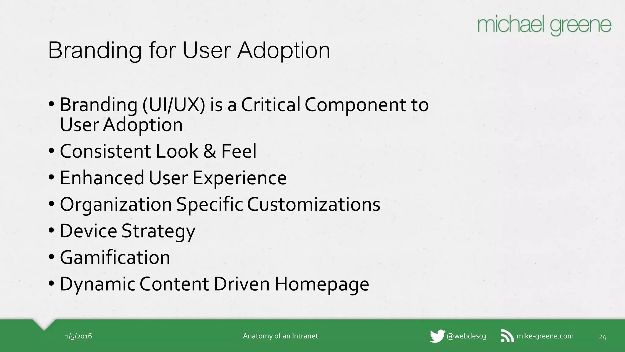 mike-greene.com@webdes03
Branding for User Adoption
• Branding (UI/UX) is a Critical Component
to User Adoption
• Consistent Look & Feel
• Enhanced User Experience
• Organization Specific Customizations
• Device Strategy
• Gamification
• Dynamic Content Driven Homepage
1/5/2016 Anatomy of an Intranet 24
 