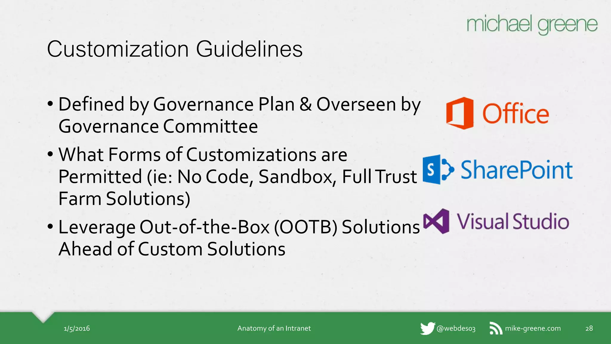 mike-greene.com@webdes03
Customization Guidelines
• Defined by Governance Plan & Overseen
by Governance Committee
• What Forms of Customizations are
Permitted (ie: No Code, Sandbox, Full
Trust Farm Solutions)
• Leverage Out-of-the-Box (OOTB)
Solutions Ahead of Custom Solutions
1/5/2016 Anatomy of an Intranet 28
 