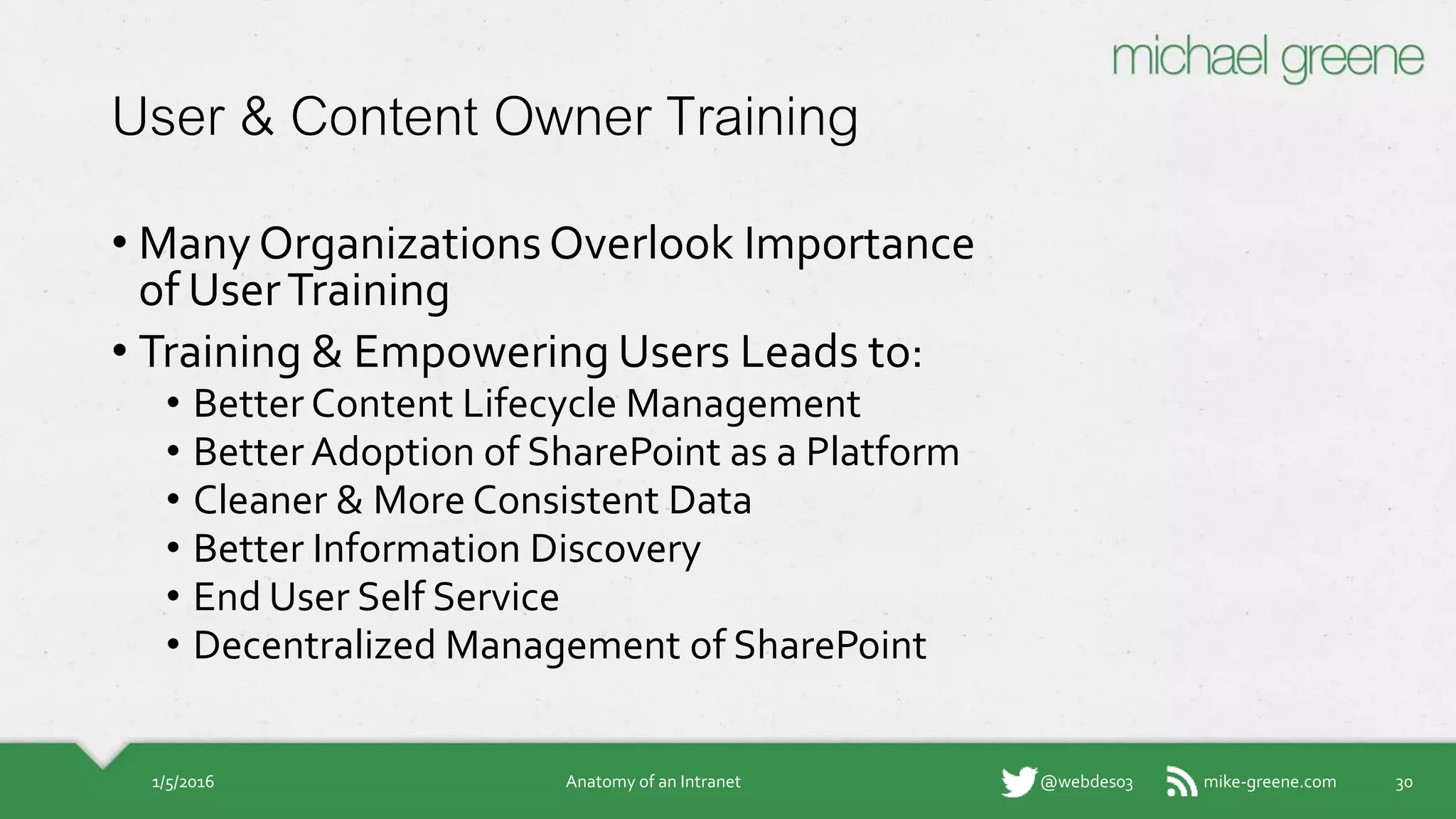 mike-greene.com@webdes03
User & Content Owner Training
• Many Organizations Overlook Importance
of User Training
• Training & Empowering Users Leads to:
• Better Content Lifecycle Management
• Better Adoption of SharePoint as a Platform
• Cleaner & More Consistent Data
• Better Information Discovery
• End User Self Service
• Decentralized Management of SharePoint
1/5/2016 Anatomy of an Intranet 30
 