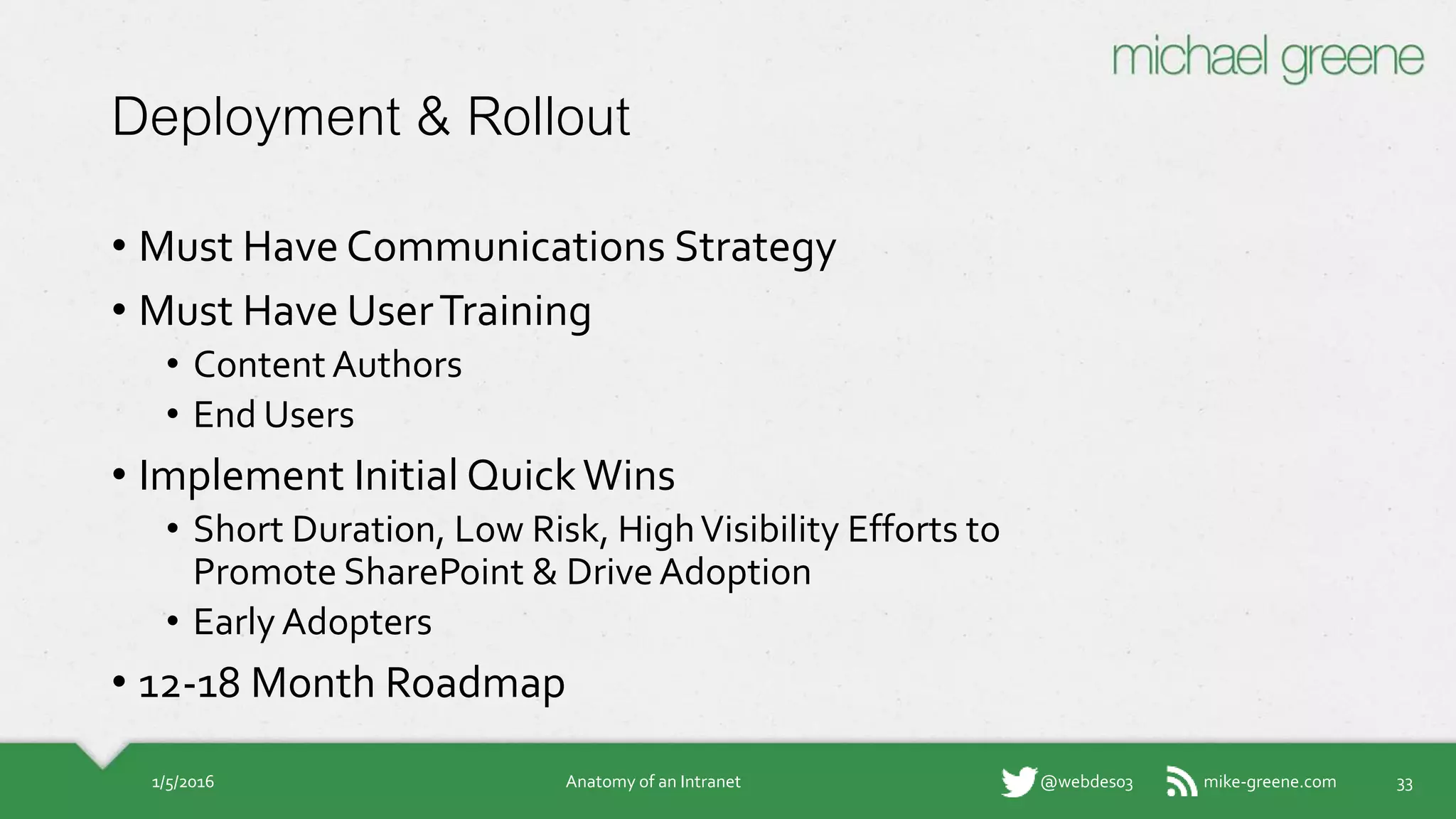 mike-greene.com@webdes03
Deployment & Rollout
• Must Have Communications Strategy
• Must Have User Training
• Content Authors
• End Users
• Implement Initial Quick Wins
• Short Duration, Low Risk, High Visibility Efforts
to Promote SharePoint & Drive Adoption
• Early Adopters
• 12-18 Month Roadmap
1/5/2016 Anatomy of an Intranet 33
 