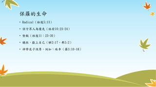 保羅的生命
• Radical（林後5:13）
• 保守眾人為優先（林前10:23-24）
• 堅毅（林後11：23-30）
• 犧牲，獻上自己（腓2:17、弗5:2）
• 神學底子深厚。例如：珠串（羅3:10-18）
 