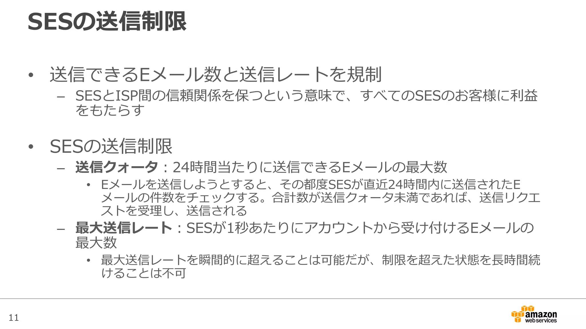 11
SESの送信制限
• 送信できるEメール数と送信レートを規制
– SESとISP間の信頼関係を保つという意味で、すべてのSESのお客様に利益
をもたらす
• SESの送信制限
– 送信クォータ：24時間当たりに送信できるEメールの最大数
• Eメールを送信しようとすると、その都度SESが直近24時間内に送信されたE
メールの件数をチェックする。合計数が送信クォータ未満であれば、送信リクエ
ストを受理し、送信される
– 最大送信レート：SESが1秒あたりにアカウントから受け付けるEメールの
最大数
• 最大送信レートを瞬間的に超えることは可能だが、制限を超えた状態を長時間続
けることは不可
 