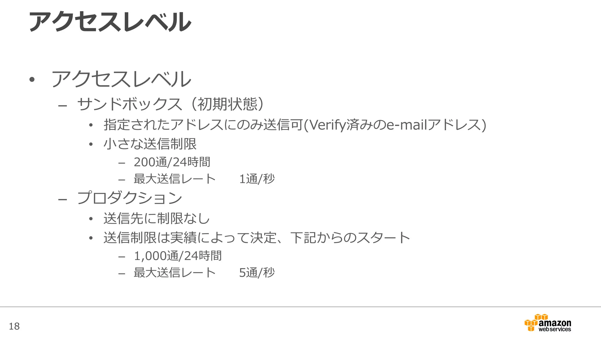 18
アクセスレベル
• アクセスレベル
– サンドボックス（初期状態）
• 指定されたアドレスにのみ送信可(Verify済みのe-mailアドレス)
• 小さな送信制限
– 200通/24時間
– 最大送信レート 1通/秒
– プロダクション
• 送信先に制限なし
• 送信制限緩和申請で送信クォータおよび最大送信レートを指定可能
 