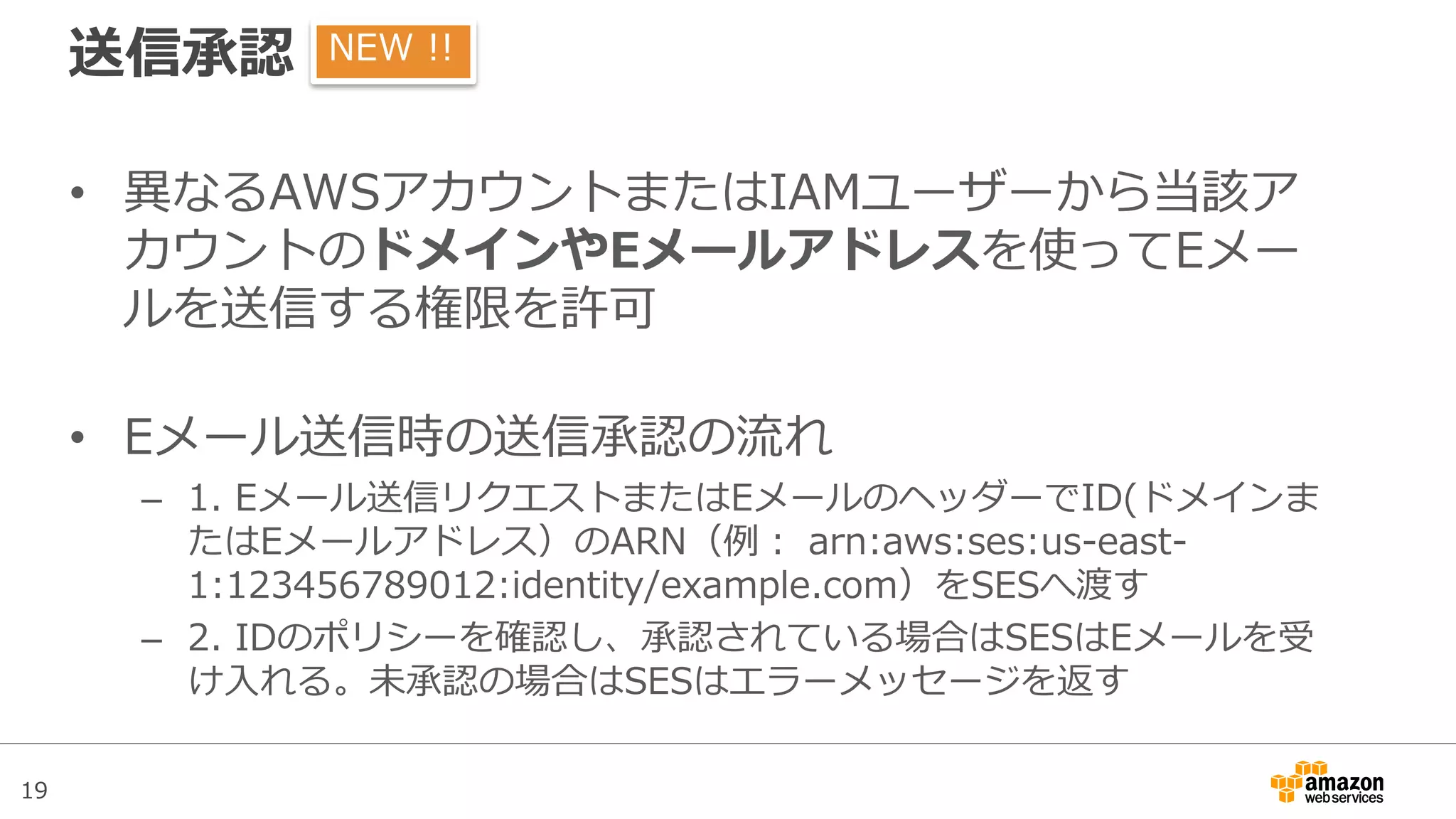19
送信承認
• 異なるAWSアカウントまたはIAMユーザーから当該ア
カウントのドメインやEメールアドレスを使ってEメー
ルを送信する権限を許可
• Eメール送信時の送信承認の流れ
– 1. Eメール送信リクエストまたはEメールのヘッダーでID(ドメインま
たはEメールアドレス）のARN（例： arn:aws:ses:us-east-
1:123456789012:identity/example.com）をSESへ渡す
– 2. IDのポリシーを確認し、承認されている場合はSESはEメールを受
け入れる。未承認の場合はSESはエラーメッセージを返す
NEW !!
 