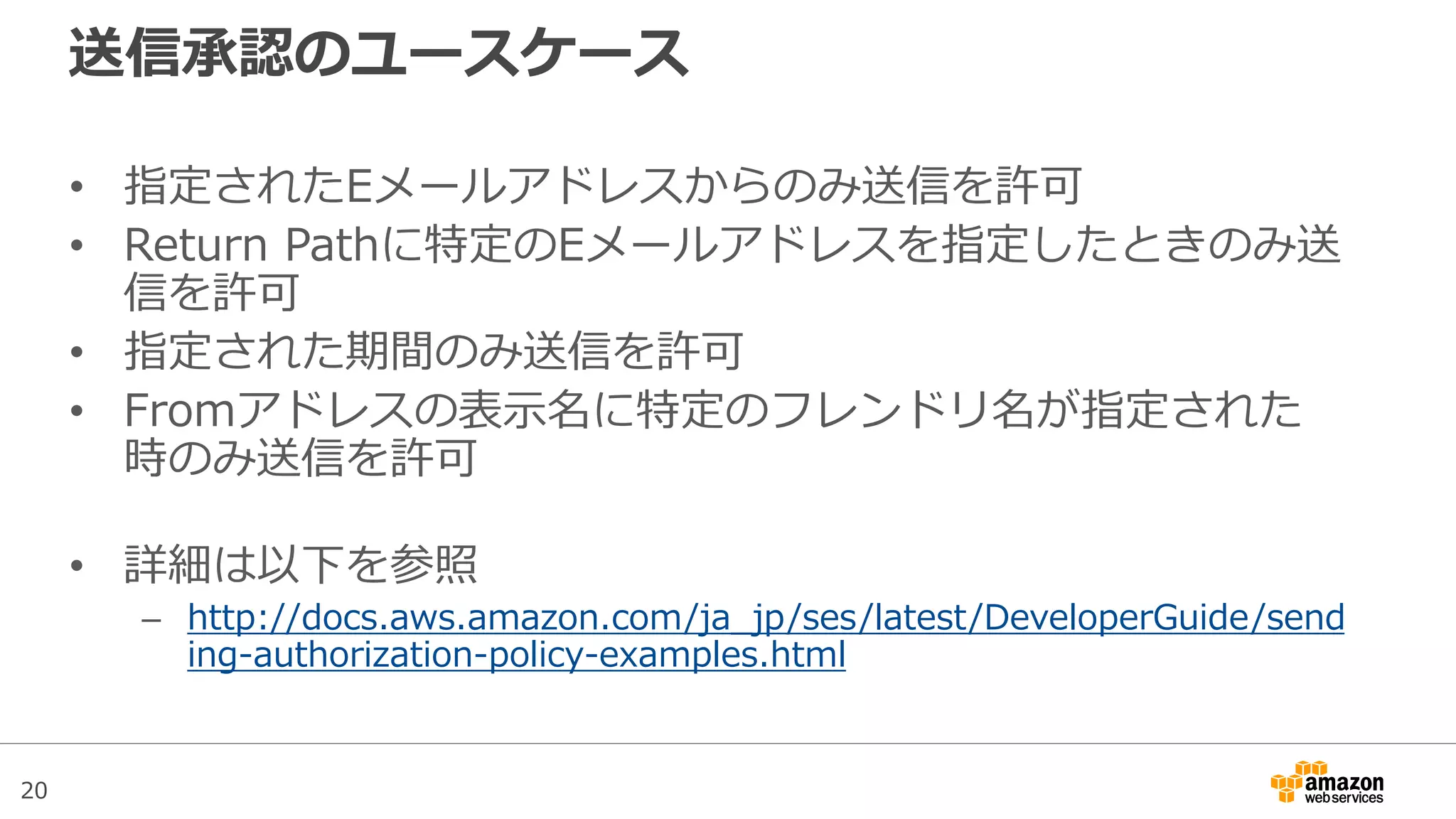 20
送信承認のユースケース
• 指定されたEメールアドレスからのみ送信を許可
• Return Pathに特定のEメールアドレスを指定したときのみ送
信を許可
• 指定された期間のみ送信を許可
• Fromアドレスの表示名に特定のフレンドリ名が指定された
時のみ送信を許可
• 詳細は以下を参照
– http://docs.aws.amazon.com/ja_jp/ses/latest/DeveloperGuide/send
ing-authorization-policy-examples.html
 