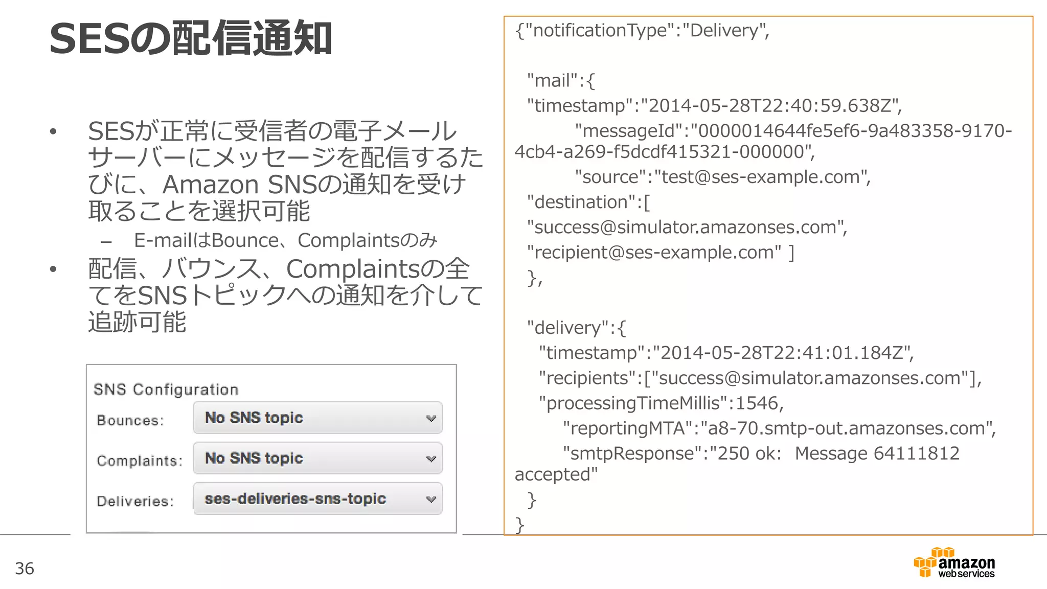 36
SESの配信通知
• SESが正常に受信者の電子メール
サーバーにメッセージを配信するた
びに、Amazon SNSの通知を受け
取ることを選択可能
– E-mailはBounce、Complaintsのみ
• 配信、バウンス、Complaintsの全
てをSNSトピックへの通知を介して
追跡可能
{"notificationType":"Delivery",
"mail":{
"timestamp":"2014-05-28T22:40:59.638Z",
"messageId":"0000014644fe5ef6-9a483358-9170-
4cb4-a269-f5dcdf415321-000000",
"source":"test@ses-example.com",
"destination":[
"success@simulator.amazonses.com",
"recipient@ses-example.com" ]
},
"delivery":{
"timestamp":"2014-05-28T22:41:01.184Z",
"recipients":["success@simulator.amazonses.com"],
"processingTimeMillis":1546,
"reportingMTA":"a8-70.smtp-out.amazonses.com",
"smtpResponse":"250 ok: Message 64111812
accepted"
}
}
 