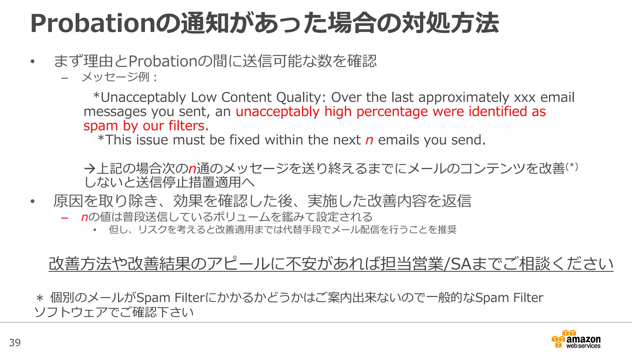 39
Probationの通知があった場合の対処方法
• まず理由とProbationの間に送信可能な数を確認
– メッセージ例：
• 原因を取り除き、効果を確認した後、実施した改善内容を返信
– nの値は普段送信しているボリュームを鑑みて設定される
• 但し、リスクを考えると改善適用までは代替手段でメール配信を行うことを推奨
*Unacceptably Low Content Quality: Over the last approximately xxx email
messages you sent, an unacceptably high percentage were identified as
spam by our filters.
*This issue must be fixed within the next n emails you send.
上記の場合次のn通のメッセージを送り終えるまでにメールのコンテンツを改善(*)
しないと送信停止措置適用へ
＊ 個別のメールがSpam Filterにかかるかどうかはご案内出来ないので一般的なSpam Filter
ソフトウェアでご確認下さい
改善方法や改善結果のアピールに不安があれば担当営業/SAまでご相談ください
 