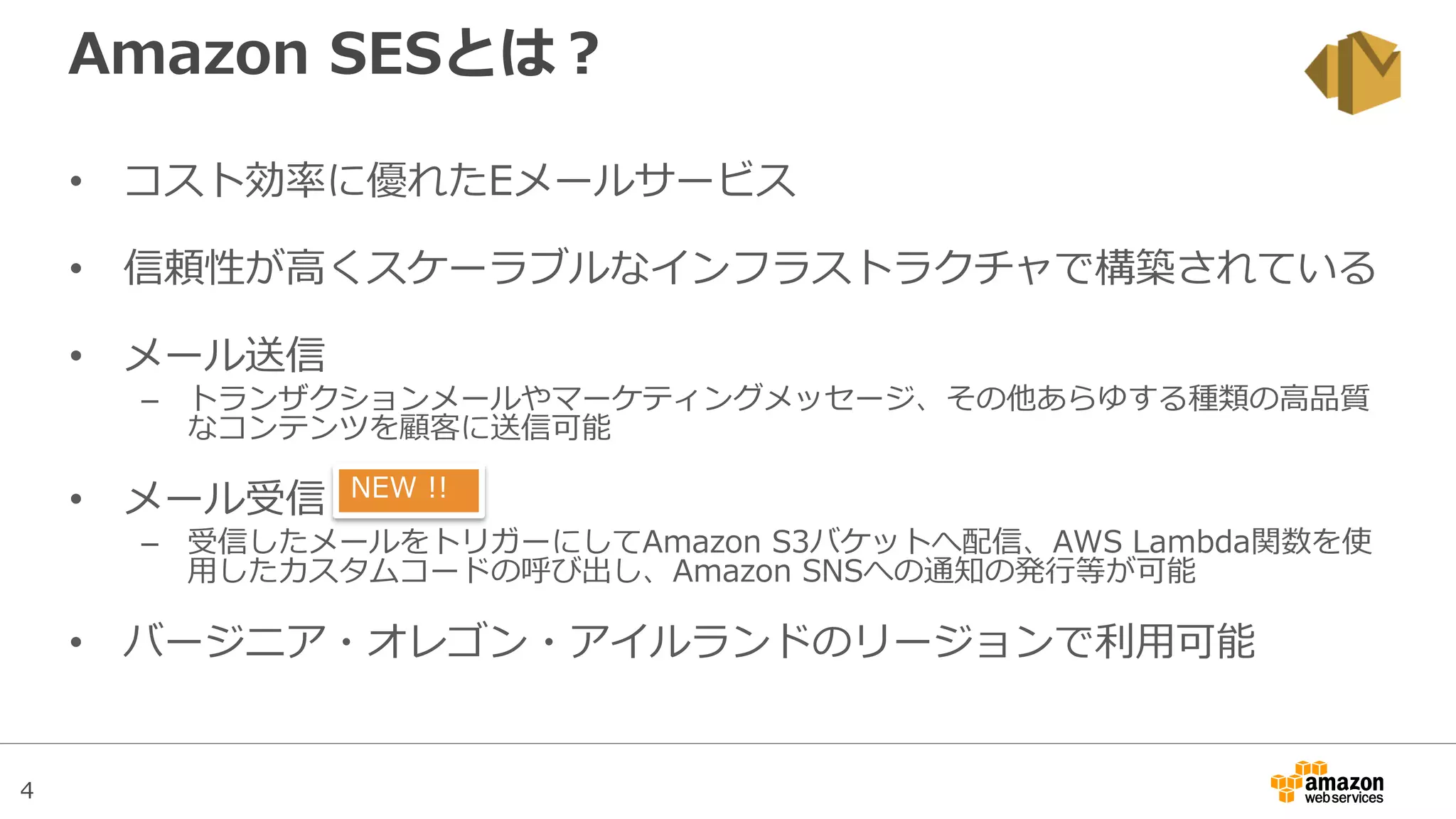 4
Amazon SESとは？
• コスト効率に優れたEメールサービス
• 信頼性が高くスケーラブルなインフラストラクチャで構築されている
• メール送信
– トランザクションメールやマーケティングメッセージ、その他あらゆする種類の高品質
なコンテンツを顧客に送信可能
• メール受信
– 受信したメールをトリガーにしてAmazon S3バケットへ配信、AWS Lambda関数を使
用したカスタムコードの呼び出し、Amazon SNSへの通知の発行等が可能
• バージニア・オレゴン・アイルランドのリージョンで利用可能
NEW !!
 