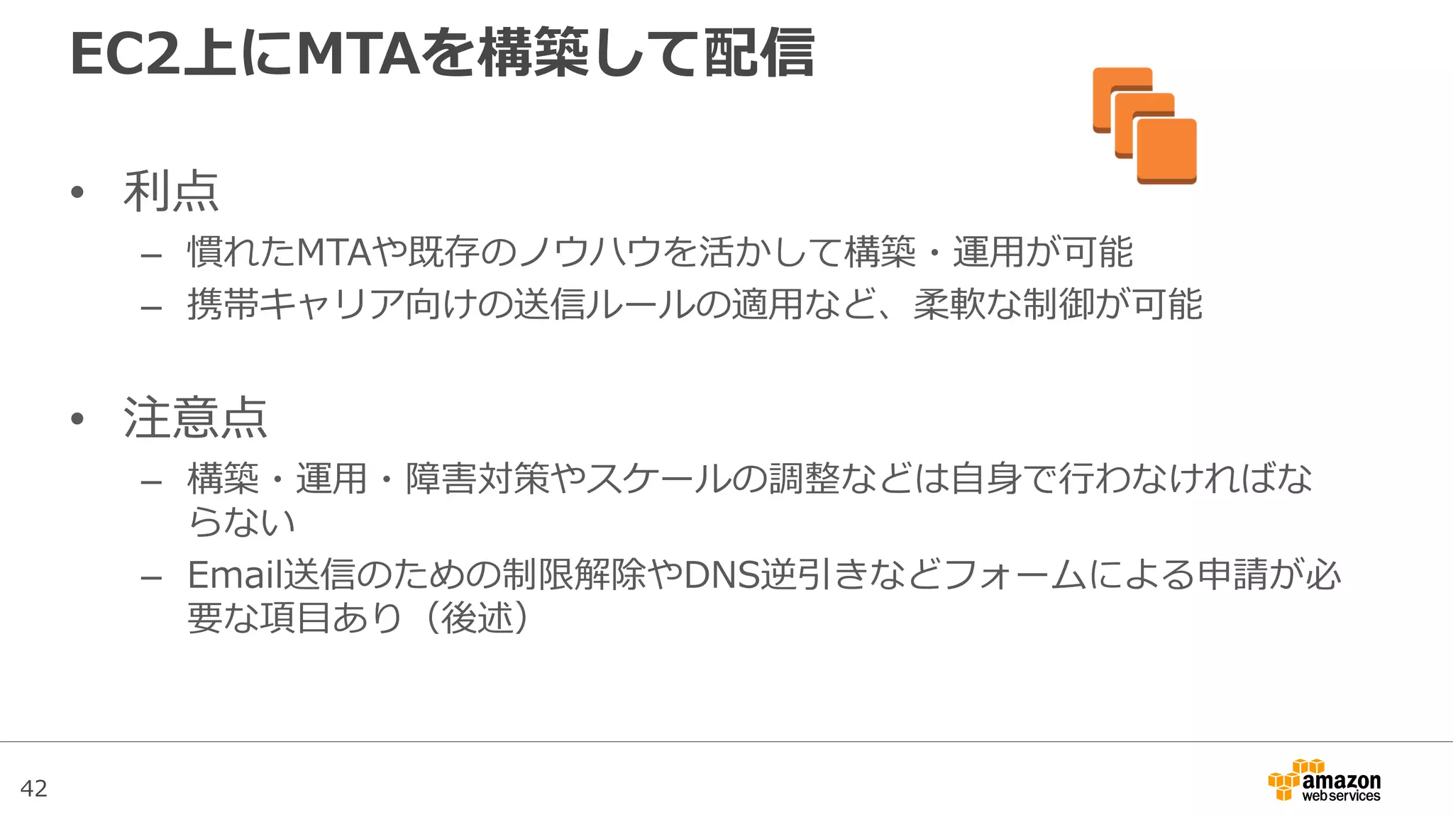 42
EC2上にMTAを構築して配信
• 利点
– 慣れたMTAや既存のノウハウを活かして構築・運用が可能
– 携帯キャリア向けの送信ルールの適用など、柔軟な制御が可能
• 注意点
– 構築・運用・障害対策やスケールの調整などは自身で行わなければな
らない
– Email送信のための制限解除やDNS逆引きなどフォームによる申請が必
要な項目あり（後述）
 