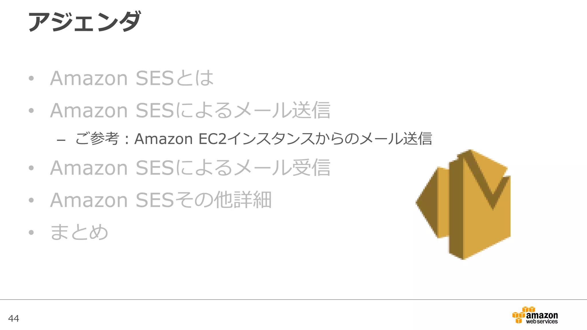 44
アジェンダ
• Amazon SESとは
• Amazon SESによるメール送信
– ご参考：Amazon EC2インスタンスからのメール送信
• Amazon SESによるメール受信
• Amazon SESその他詳細
• まとめ
 