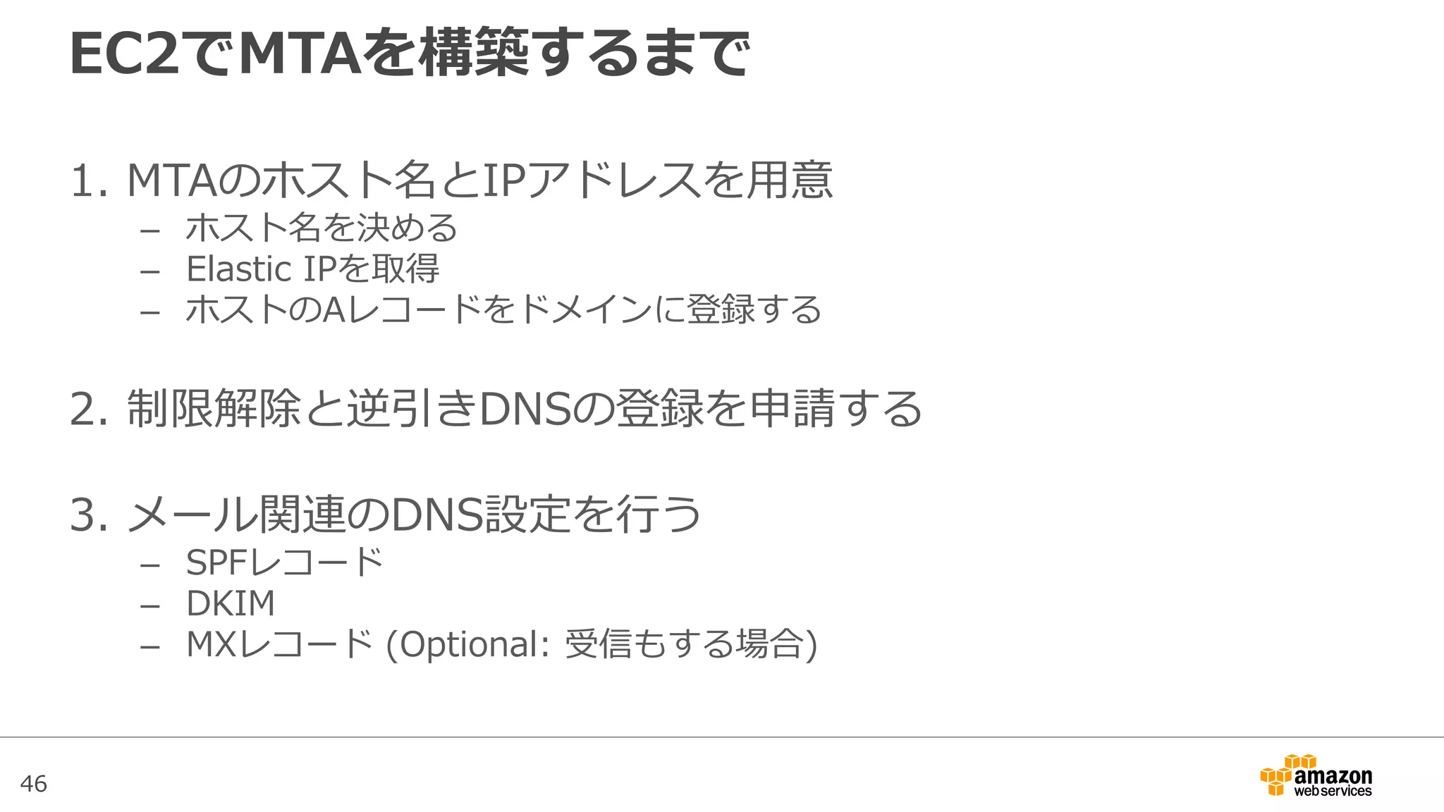46
EC2でMTAを構築するまで
1. MTAのホスト名とIPアドレスを用意
– ホスト名を決める
– Elastic IPを取得
– ホストのAレコードをドメインに登録する
2. 制限解除と逆引きDNSの登録を申請する
3. メール関連のDNS設定を行う
– SPFレコード
– DKIM
– MXレコード (Optional: 受信もする場合)
 