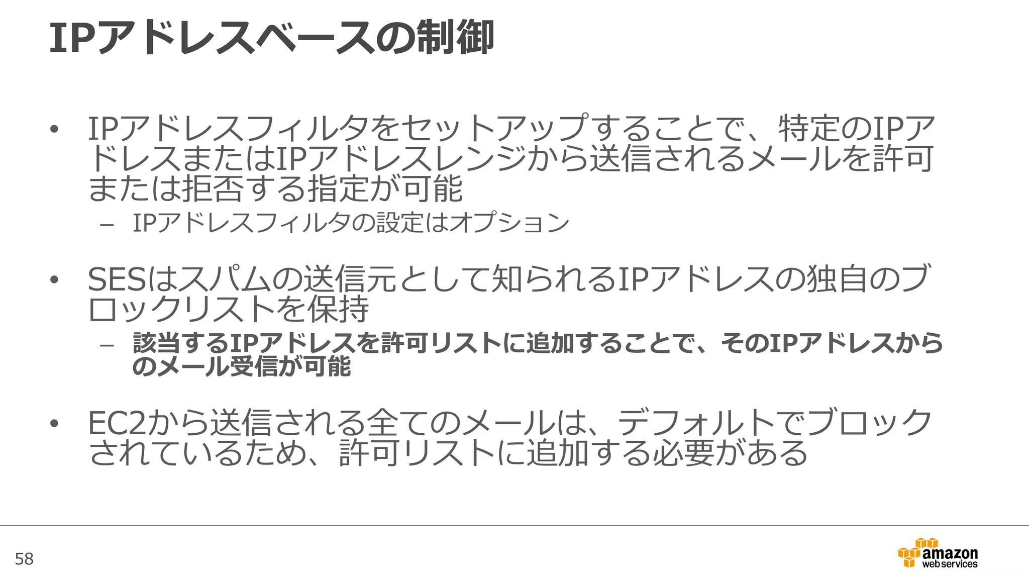 58
IPアドレスベースの制御
• IPアドレスフィルタをセットアップすることで、特定のIPア
ドレスまたはIPアドレスレンジから送信されるメールを許可
または拒否する指定が可能
– IPアドレスフィルタの設定はオプション
• SESはスパムの送信元として知られるIPアドレスの独自のブ
ロックリストを保持
– 該当するIPアドレスを許可リストに追加することで、そのIPアドレスから
のメール受信が可能
• EC2から送信される全てのメールは、デフォルトでブロック
されているため、許可リストに追加する必要がある
 