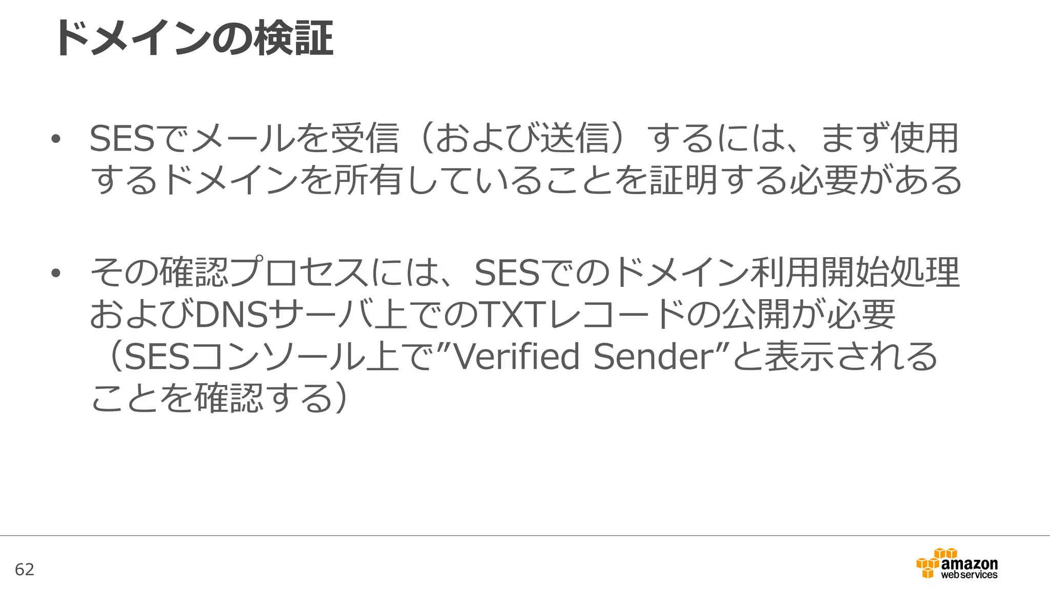 62
ドメインの検証
• SESでメールを受信（および送信）するには、まず使用
するドメインを所有していることを証明する必要がある
• その確認プロセスには、SESでのドメイン利用開始処理
およびDNSサーバ上でのTXTレコードの公開が必要
（SESコンソール上で”Verified Sender”と表示される
ことを確認する）
 