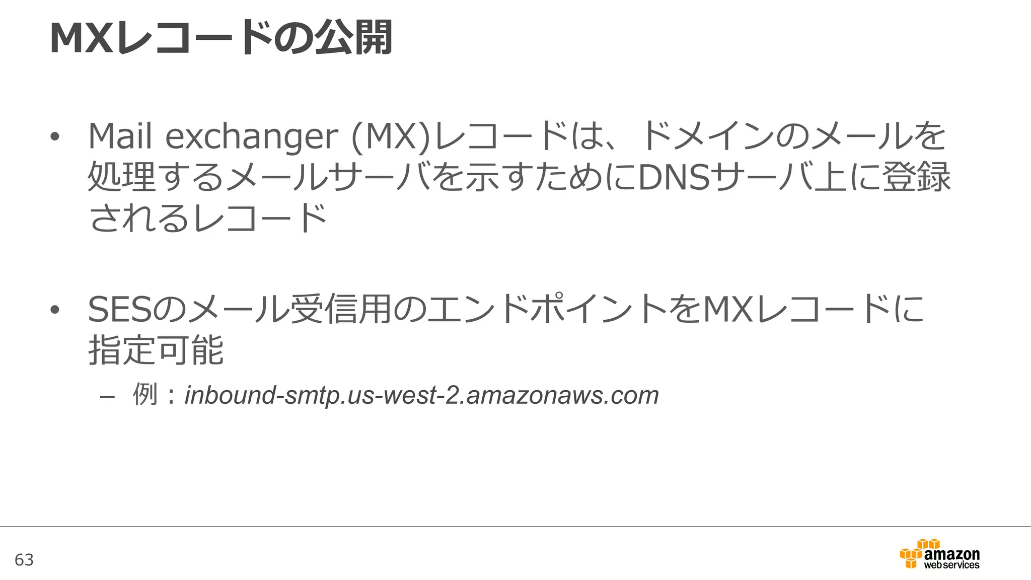 63
MXレコードの公開
• Mail exchanger (MX)レコードは、ドメインのメールを
処理するメールサーバを示すためにDNSサーバ上に登録
されるレコード
• SESのメール受信用のエンドポイントをMXレコードに
指定可能
– 例：inbound-smtp.us-west-2.amazonaws.com
 