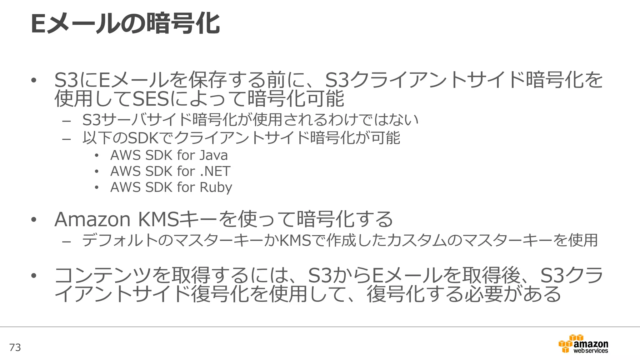 73
Eメールの暗号化
• S3にEメールを保存する前に、S3クライアントサイド暗号化を
使用してSESによって暗号化可能
– S3サーバサイド暗号化が使用されるわけではない
– 以下のSDKでクライアントサイド暗号化が可能
• AWS SDK for Java
• AWS SDK for .NET
• AWS SDK for Ruby
• Amazon KMSキーを使って暗号化する
– デフォルトのマスターキーかKMSで作成したカスタムのマスターキーを使用
• コンテンツを取得するには、S3からEメールを取得後、S3クラ
イアントサイド復号化を使用して、復号化する必要がある
 