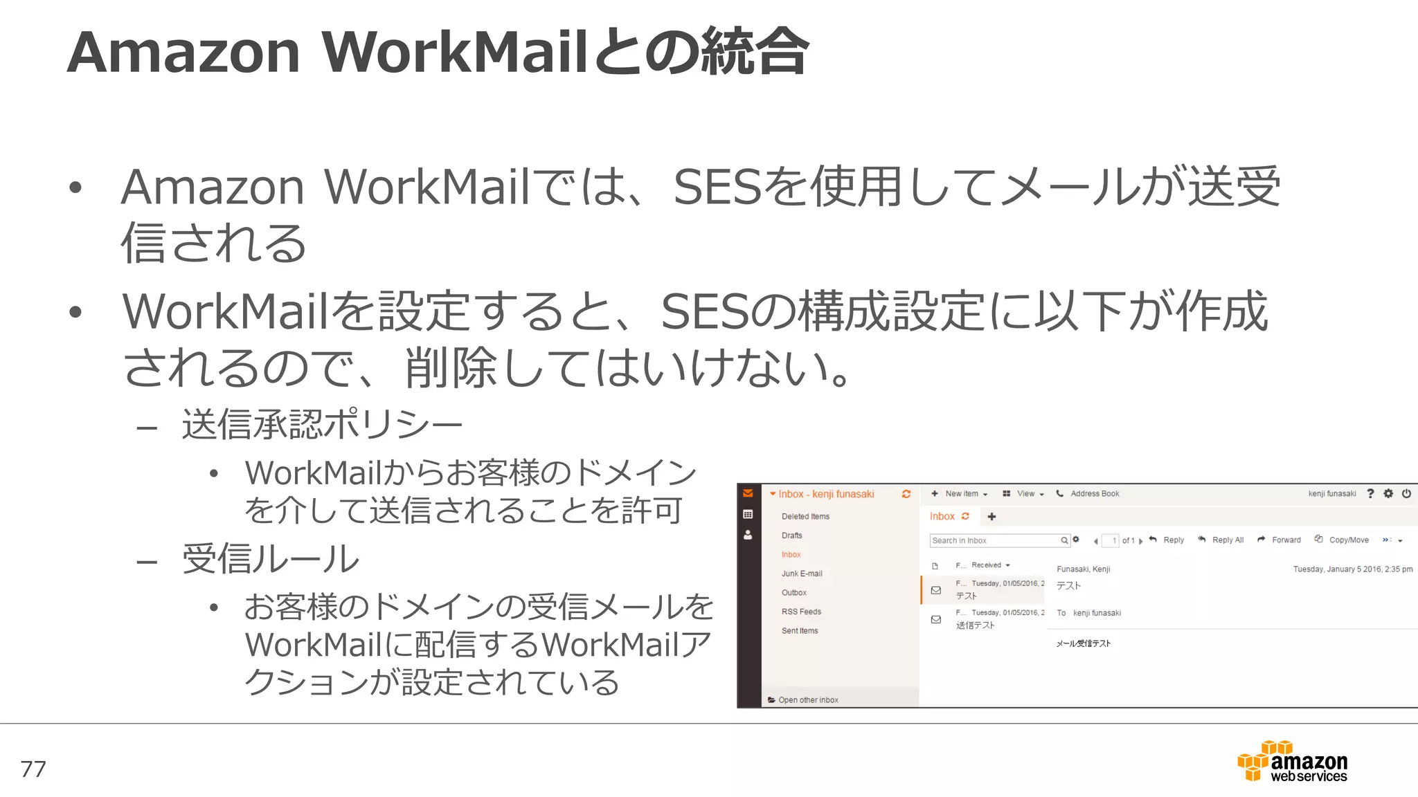 77
Amazon WorkMailとの統合
• Amazon WorkMailでは、SESを使用してメールが送受
信される
• WorkMailを設定すると、SESの構成設定に以下が作成
されるので、削除してはいけない。
– 送信承認ポリシー
• WorkMailからお客様のドメイン
を介して送信されることを許可
– 受信ルール
• お客様のドメインの受信メールを
WorkMailに配信するWorkMailア
クションが設定されている
 