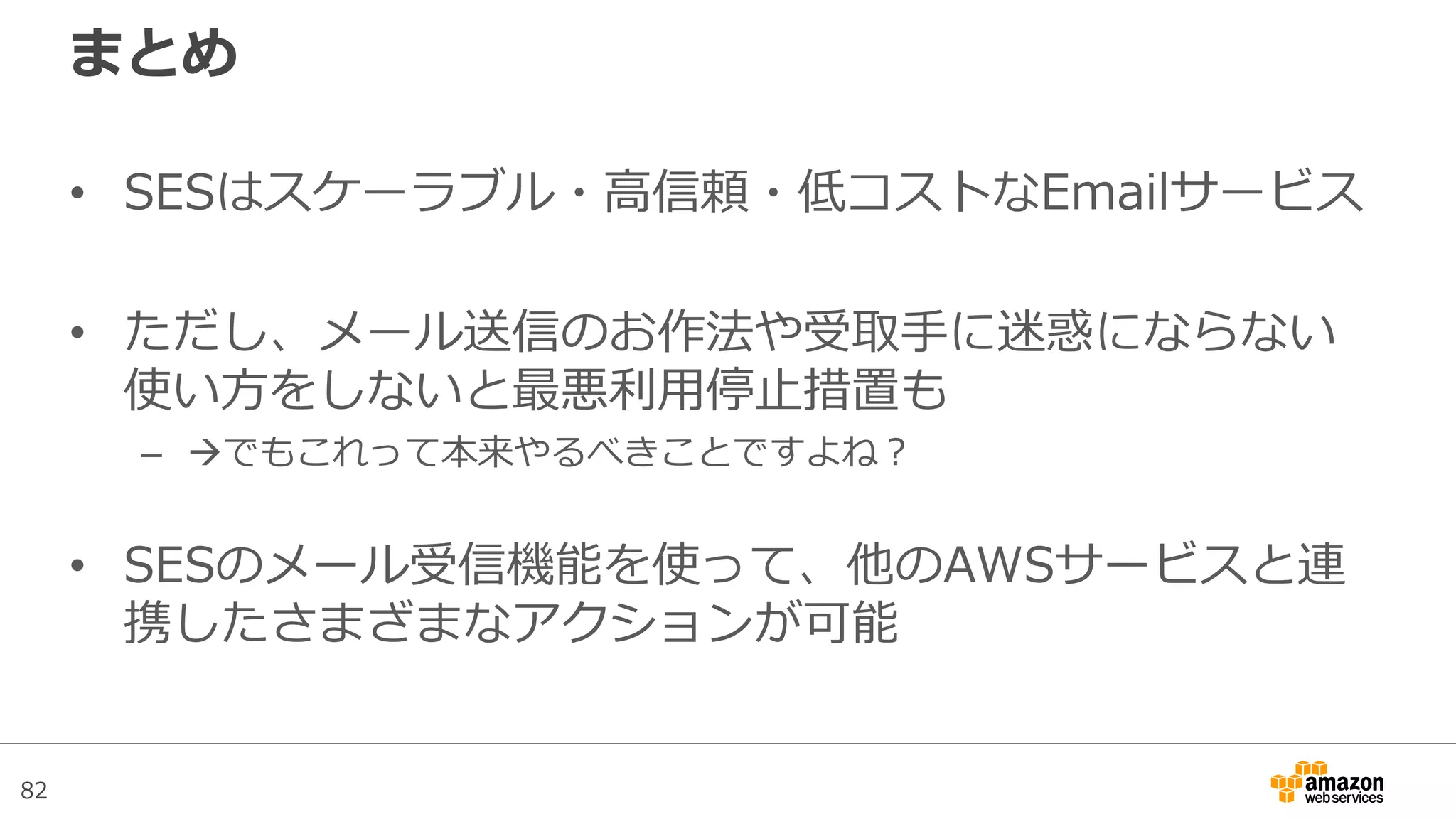 82
まとめ
• SESはスケーラブル・高信頼・低コストなEmailサービス
• ただし、メール送信のお作法や受取手に迷惑にならない
使い方をしないと最悪利用停止措置も
– でもこれって本来やるべきことですよね？
• SESのメール受信機能を使って、他のAWSサービスと連
携したさまざまなアクションが可能
 